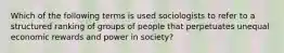 Which of the following terms is used sociologists to refer to a structured ranking of groups of people that perpetuates unequal economic rewards and power in society?