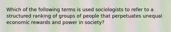 Which of the following terms is used sociologists to refer to a structured ranking of groups of people that perpetuates unequal economic rewards and power in society?