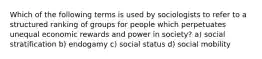 Which of the following terms is used by sociologists to refer to a structured ranking of groups for people which perpetuates unequal economic rewards and power in society? a) social stratification b) endogamy c) social status d) social mobility