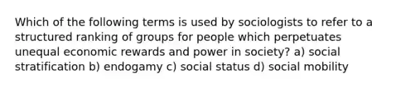 Which of the following terms is used by sociologists to refer to a structured ranking of groups for people which perpetuates unequal economic rewards and power in society? a) social stratification b) endogamy c) social status d) social mobility