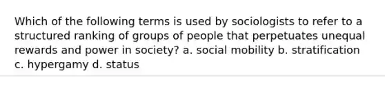 Which of the following terms is used by sociologists to refer to a structured ranking of groups of people that perpetuates unequal rewards and power in society? a. social mobility b. stratification c. hypergamy d. status