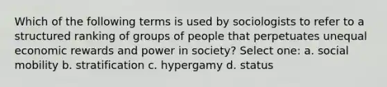 Which of the following terms is used by sociologists to refer to a structured ranking of groups of people that perpetuates unequal economic rewards and power in society? Select one: a. social mobility b. stratification c. hypergamy d. status