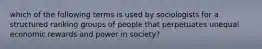 which of the following terms is used by sociologists for a structured ranking groups of people that perpetuates unequal economic rewards and power in society?