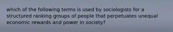 which of the following terms is used by sociologists for a structured ranking groups of people that perpetuates unequal economic rewards and power in society?