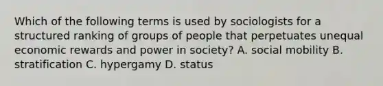 Which of the following terms is used by sociologists for a structured ranking of groups of people that perpetuates unequal economic rewards and power in society? A. social mobility B. stratification C. hypergamy D. status