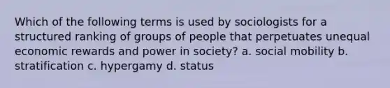 Which of the following terms is used by sociologists for a structured ranking of groups of people that perpetuates unequal economic rewards and power in society? a. social mobility b. stratification c. hypergamy d. status