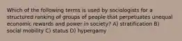 Which of the following terms is used by sociologists for a structured ranking of groups of people that perpetuates unequal economic rewards and power in society? A) stratification B) social mobility C) status D) hypergamy