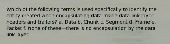 Which of the following terms is used speciﬁcally to identify the entity created when encapsulating data inside data link layer headers and trailers? a. Data b. Chunk c. Segment d. Frame e. Packet f. None of these—there is no encapsulation by the data link layer.