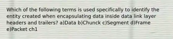 Which of the following terms is used specifically to identify the entity created when encapsulating data inside data link layer headers and trailers? a)Data b)Chunck c)Segment d)Frame e)Packet ch1