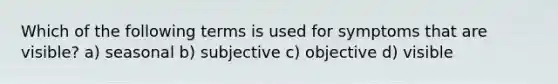 Which of the following terms is used for symptoms that are visible? a) seasonal b) subjective c) objective d) visible