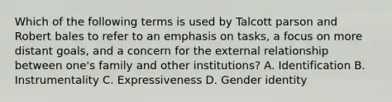 Which of the following terms is used by Talcott parson and Robert bales to refer to an emphasis on tasks, a focus on more distant goals, and a concern for the external relationship between one's family and other institutions? A. Identification B. Instrumentality C. Expressiveness D. Gender identity