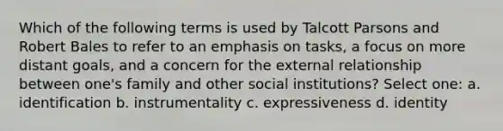 Which of the following terms is used by Talcott Parsons and Robert Bales to refer to an emphasis on tasks, a focus on more distant goals, and a concern for the external relationship between one's family and other social institutions? Select one: a. identification b. instrumentality c. expressiveness d. identity