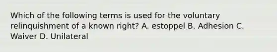 Which of the following terms is used for the voluntary relinquishment of a known right? A. estoppel B. Adhesion C. Waiver D. Unilateral