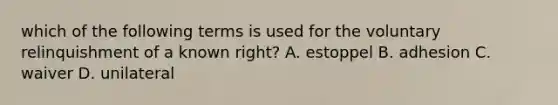 which of the following terms is used for the voluntary relinquishment of a known right? A. estoppel B. adhesion C. waiver D. unilateral