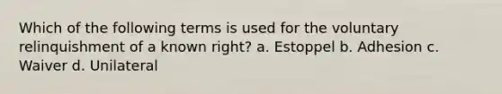 Which of the following terms is used for the voluntary relinquishment of a known right? a. Estoppel b. Adhesion c. Waiver d. Unilateral