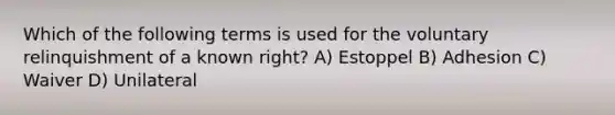 Which of the following terms is used for the voluntary relinquishment of a known right? A) Estoppel B) Adhesion C) Waiver D) Unilateral