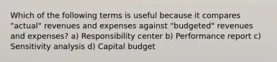 Which of the following terms is useful because it compares "actual" revenues and expenses against "budgeted" revenues and expenses? a) Responsibility center b) Performance report c) Sensitivity analysis d) Capital budget