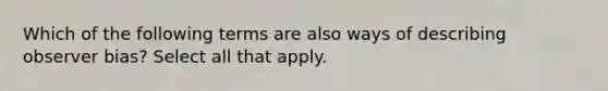 Which of the following terms are also ways of describing observer bias? Select all that apply.