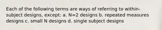 Each of the following terms are ways of referring to within-subject designs, except: a. N=2 designs b. repeated measures designs c. small N designs d. single subject designs