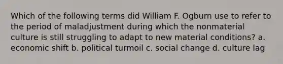 Which of the following terms did William F. Ogburn use to refer to the period of maladjustment during which the nonmaterial culture is still struggling to adapt to new material conditions? a. economic shift b. political turmoil c. social change d. culture lag