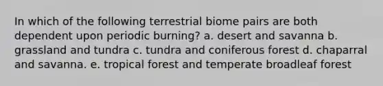 In which of the following terrestrial biome pairs are both dependent upon periodic burning? a. desert and savanna b. grassland and tundra c. tundra and coniferous forest d. chaparral and savanna. e. tropical forest and temperate broadleaf forest