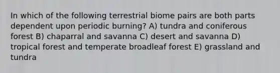 In which of the following terrestrial biome pairs are both parts dependent upon periodic burning? A) tundra and coniferous forest B) chaparral and savanna C) desert and savanna D) tropical forest and temperate broadleaf forest E) grassland and tundra