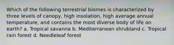 Which of the following terrestrial biomes is characterized by three levels of canopy, high insolation, high average annual temperature, and contains the most diverse body of life on earth? a. Tropical savanna b. Mediterranean shrubland c. Tropical rain forest d. Needleleaf forest