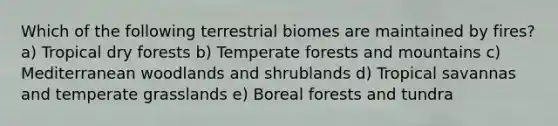 Which of the following terrestrial biomes are maintained by fires? a) Tropical dry forests b) Temperate forests and mountains c) Mediterranean woodlands and shrublands d) Tropical savannas and temperate grasslands e) Boreal forests and tundra