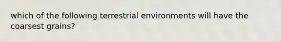 which of the following terrestrial environments will have the coarsest grains?