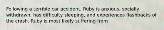 Following a terrible car accident, Ruby is anxious, socially withdrawn, has difficulty sleeping, and experiences flashbacks of the crash. Ruby is most likely suffering from