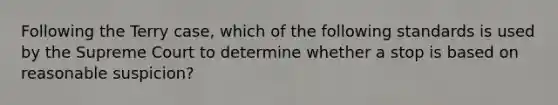 Following the Terry case, which of the following standards is used by the Supreme Court to determine whether a stop is based on reasonable suspicion?