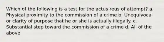 Which of the following is a test for the actus reus of attempt? a. Physical proximity to the commission of a crime b. Unequivocal or clarity of purpose that he or she is actually illegally. c. Substantial step toward the commission of a crime d. All of the above