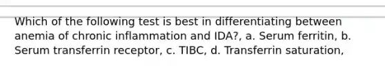 Which of the following test is best in differentiating between anemia of chronic inflammation and IDA?, a. Serum ferritin, b. Serum transferrin receptor, c. TIBC, d. Transferrin saturation,