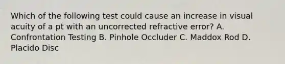 Which of the following test could cause an increase in visual acuity of a pt with an uncorrected refractive error? A. Confrontation Testing B. Pinhole Occluder C. Maddox Rod D. Placido Disc