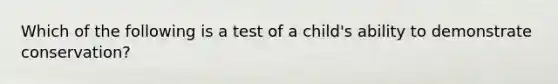 Which of the following is a test of a child's ability to demonstrate conservation?