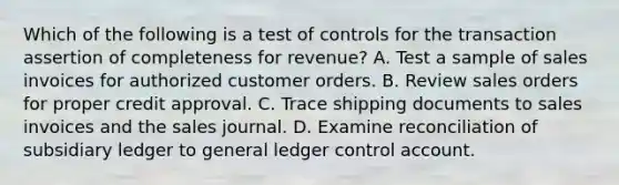 Which of the following is a test of controls for the transaction assertion of completeness for revenue? A. Test a sample of sales invoices for authorized customer orders. B. Review sales orders for proper credit approval. C. Trace shipping documents to sales invoices and the sales journal. D. Examine reconciliation of subsidiary ledger to general ledger control account.