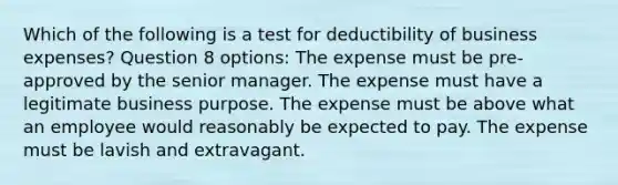 Which of the following is a test for deductibility of business expenses? Question 8 options: The expense must be pre-approved by the senior manager. The expense must have a legitimate business purpose. The expense must be above what an employee would reasonably be expected to pay. The expense must be lavish and extravagant.