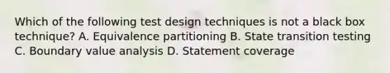 Which of the following test design techniques is not a black box technique? A. Equivalence partitioning B. State transition testing C. Boundary value analysis D. Statement coverage