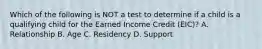 Which of the following is NOT a test to determine if a child is a qualifying child for the Earned Income Credit (EIC)? A. Relationship B. Age C. Residency D. Support