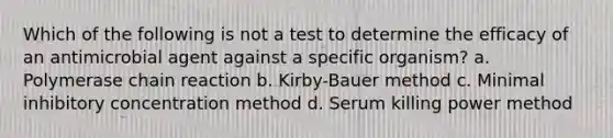 Which of the following is not a test to determine the efficacy of an antimicrobial agent against a specific organism? a. Polymerase chain reaction b. Kirby-Bauer method c. Minimal inhibitory concentration method d. Serum killing power method