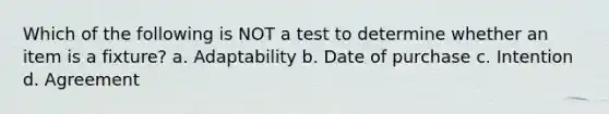 Which of the following is NOT a test to determine whether an item is a fixture? a. Adaptability b. Date of purchase c. Intention d. Agreement