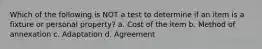 Which of the following is NOT a test to determine if an item is a fixture or personal property? a. Cost of the item b. Method of annexation c. Adaptation d. Agreement