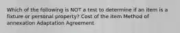 Which of the following is NOT a test to determine if an item is a fixture or personal property? Cost of the item Method of annexation Adaptation Agreement