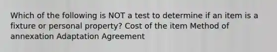 Which of the following is NOT a test to determine if an item is a fixture or personal property? Cost of the item Method of annexation Adaptation Agreement