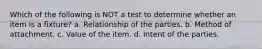 Which of the following is NOT a test to determine whether an item is a fixture? a. Relationship of the parties. b. Method of attachment. c. Value of the item. d. Intent of the parties.