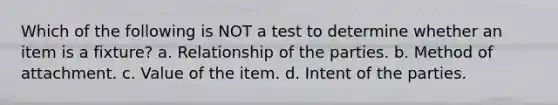 Which of the following is NOT a test to determine whether an item is a fixture? a. Relationship of the parties. b. Method of attachment. c. Value of the item. d. Intent of the parties.