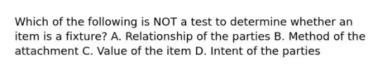 Which of the following is NOT a test to determine whether an item is a fixture? A. Relationship of the parties B. Method of the attachment C. Value of the item D. Intent of the parties