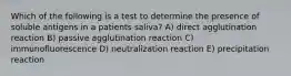 Which of the following is a test to determine the presence of soluble antigens in a patients saliva? A) direct agglutination reaction B) passive agglutination reaction C) immunofluorescence D) neutralization reaction E) precipitation reaction