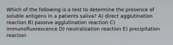 Which of the following is a test to determine the presence of soluble antigens in a patients saliva? A) direct agglutination reaction B) passive agglutination reaction C) immunofluorescence D) neutralization reaction E) precipitation reaction