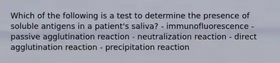 Which of the following is a test to determine the presence of soluble antigens in a patient's saliva? - immunofluorescence - passive agglutination reaction - neutralization reaction - direct agglutination reaction - precipitation reaction